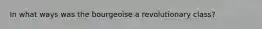 In what ways was the bourgeoise a revolutionary class?