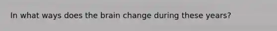 In what ways does the brain change during these years?