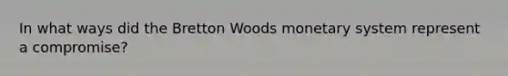 In what ways did the Bretton Woods monetary system represent a compromise?