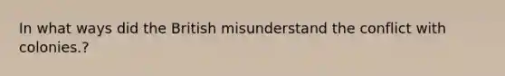 In what ways did the British misunderstand the conflict with colonies.?
