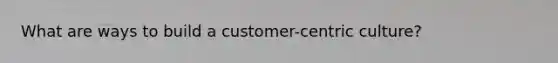 What are ways to build a customer-centric culture?