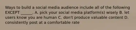 Ways to build a social media audience include all of the following EXCEPT ______. A. pick your social media platform(s) wisely B. let users know you are human C. don't produce valuable content D. consistently post at a comfortable rate