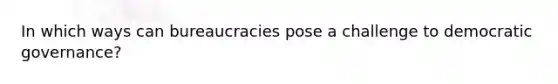 In which ways can bureaucracies pose a challenge to democratic governance?