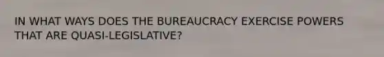 IN WHAT WAYS DOES THE BUREAUCRACY EXERCISE POWERS THAT ARE QUASI-LEGISLATIVE?