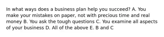 In what ways does a business plan help you succeed? A. You make your mistakes on paper, not with precious time and real money B. You ask the tough questions C. You examine all aspects of your business D. All of the above E. B and C