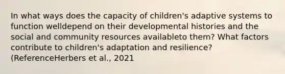 In what ways does the capacity of children's adaptive systems to function welldepend on their developmental histories and the social and community resources availableto them? What factors contribute to children's adaptation and resilience? (ReferenceHerbers et al., 2021