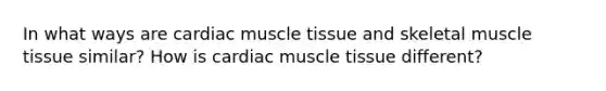 In what ways are cardiac muscle tissue and skeletal muscle tissue similar? How is cardiac muscle tissue different?