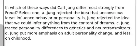 In which of these ways did Carl Jung differ most strongly from Freud? Select one: a. ​Jung rejected the idea that unconscious ideas influence behavior or personality. b. ​Jung rejected the idea that we could infer anything from the content of dreams. c. ​Jung traced personality differences to genetics and neurotransmitters. d. ​Jung put more emphasis on adult personality change, and less on childhood.