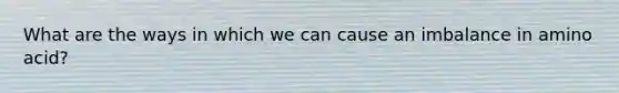 What are the ways in which we can cause an imbalance in amino acid?