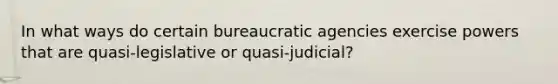 In what ways do certain bureaucratic agencies exercise powers that are quasi-legislative or quasi-judicial?