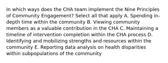 In which ways does the CHA team implement the Nine Principles of Community Engagement? Select all that apply A. Spending in-depth time within the community B. Viewing community members as a valuable contribution in the CHA C. Maintaining a timeline of intervention completion within the CHA process D. Identifying and mobilizing strengths and resources within the community E. Reporting data analysis on health disparities within subpopulations of the community