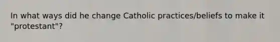 In what ways did he change Catholic practices/beliefs to make it "protestant"?