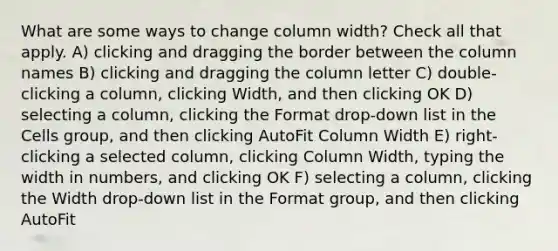 What are some ways to change column width? Check all that apply. A) clicking and dragging the border between the column names B) clicking and dragging the column letter C) double-clicking a column, clicking Width, and then clicking OK D) selecting a column, clicking the Format drop-down list in the Cells group, and then clicking AutoFit Column Width E) right-clicking a selected column, clicking Column Width, typing the width in numbers, and clicking OK F) selecting a column, clicking the Width drop-down list in the Format group, and then clicking AutoFit