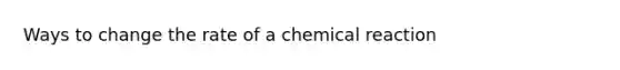 Ways to change the rate of a chemical reaction