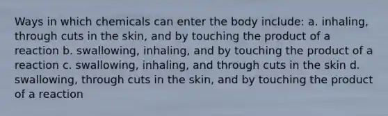 Ways in which chemicals can enter the body include: a. inhaling, through cuts in the skin, and by touching the product of a reaction b. swallowing, inhaling, and by touching the product of a reaction c. swallowing, inhaling, and through cuts in the skin d. swallowing, through cuts in the skin, and by touching the product of a reaction