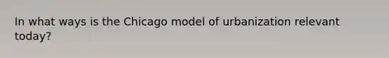 In what ways is the Chicago model of urbanization relevant today?