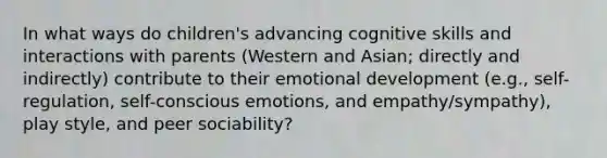 In what ways do children's advancing cognitive skills and interactions with parents (Western and Asian; directly and indirectly) contribute to their emotional development (e.g., self-regulation, self-conscious emotions, and empathy/sympathy), play style, and peer sociability?