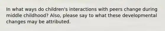 In what ways do children's interactions with peers change during middle childhood? Also, please say to what these developmental changes may be attributed.