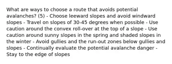 What are ways to choose a route that avoids potential avalanches? (5) - Choose leeward slopes and avoid windward slopes - Travel on slopes of 30-45 degrees when possible - Use caution around the convex roll-over at the top of a slope - Use caution around sunny slopes in the spring and shaded slopes in the winter - Avoid gullies and the run-out zones below gullies and slopes - Continually evaluate the potential avalanche danger - Stay to the edge of slopes