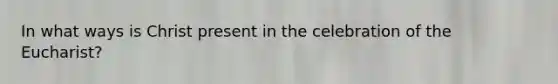 In what ways is Christ present in the celebration of the Eucharist?