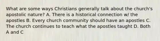 What are some ways Christians generally talk about the church's apostolic nature? A. There is a historical connection w/ the apostles B. Every church community should have an apostles C. The church continues to teach what the apostles taught D. Both A and C