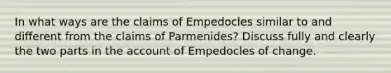 In what ways are the claims of Empedocles similar to and different from the claims of Parmenides? Discuss fully and clearly the two parts in the account of Empedocles of change.