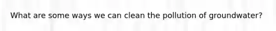 What are some ways we can clean the pollution of groundwater?