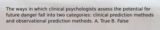 The ways in which clinical psychologists assess the potential for future danger fall into two categories: clinical prediction methods and observational prediction methods. A. True B. False