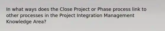 In what ways does the Close Project or Phase process link to other processes in the Project Integration Management Knowledge Area?