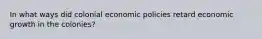 In what ways did colonial economic policies retard economic growth in the colonies?