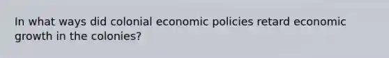 In what ways did colonial economic policies retard economic growth in the colonies?