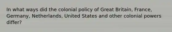 In what ways did the colonial policy of Great Britain, France, Germany, Netherlands, United States and other colonial powers differ?