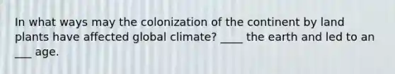 In what ways may the colonization of the continent by land plants have affected global climate? ____ the earth and led to an ___ age.