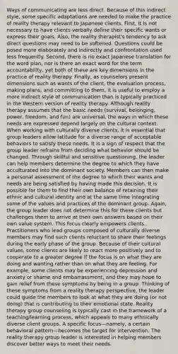 Ways of communicating are less direct. Because of this indirect style, some specific adaptations are needed to make the practice of reality therapy relevant to Japanese clients. First, it is not necessary to have clients verbally define their specific wants or express their goals. Also, the reality therapist's tendency to ask direct questions may need to be softened. Questions could be posed more elaborately and indirectly and confrontation used less frequently. Second, there is no exact Japanese translation for the word plan, nor is there an exact word for the term accountability, yet both of these are key dimensions in the practice of reality therapy. Finally, as counselors present dimensions such as wants of the client, the evaluation process, making plans, and committing to them, it is useful to employ a more indirect style of communication than is typically practiced in the Western version of reality therapy. Although reality therapy assumes that the basic needs (survival, belonging, power, freedom, and fun) are universal, the ways in which these needs are expressed depend largely on the cultural context. When working with culturally diverse clients, it is essential that group leaders allow latitude for a diverse range of acceptable behaviors to satisfy these needs. It is a sign of respect that the group leader refrains from deciding what behavior should be changed. Through skillful and sensitive questioning, the leader can help members determine the degree to which they have acculturated into the dominant society. Members can then make a personal assessment of the degree to which their wants and needs are being satisfied by having made this decision. It is possible for them to find their own balance of retaining their ethnic and cultural identity and at the same time integrating some of the values and practices of the dominant group. Again, the group leader does not determine this for these clients but challenges them to arrive at their own answers based on their own value system. This focus clearly empowers clients. Practitioners who lead groups composed of culturally diverse members may find such clients reluctant to share their feelings during the early phase of the group. Because of their cultural values, some clients are likely to react more positively and to cooperate to a greater degree if the focus is on what they are doing and wanting rather than on what they are feeling. For example, some clients may be experiencing depression and anxiety or shame and embarrassment, and they may hope to gain relief from these symptoms by being in a group. Thinking of these symptoms from a reality therapy perspective, the leader could guide the members to look at what they are doing (or not doing) that is contributing to their emotional state. Reality therapy group counseling is typically cast in the framework of a teaching/learning process, which appeals to many ethnically diverse client groups. A specific focus—namely, a certain behavioral pattern—becomes the target for intervention. The reality therapy group leader is interested in helping members discover better ways to meet their needs.