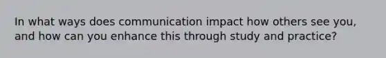 In what ways does communication impact how others see you, and how can you enhance this through study and practice?