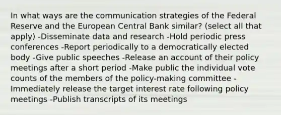 In what ways are the communication strategies of the Federal Reserve and the European Central Bank similar? (select all that apply) -Disseminate data and research -Hold periodic press conferences -Report periodically to a democratically elected body -Give public speeches -Release an account of their policy meetings after a short period -Make public the individual vote counts of the members of the policy-making committee -Immediately release the target interest rate following policy meetings -Publish transcripts of its meetings