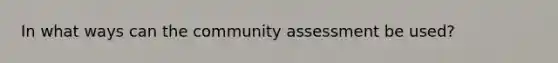 In what ways can the community assessment be used?