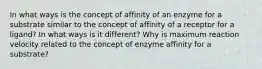 In what ways is the concept of affinity of an enzyme for a substrate similar to the concept of affinity of a receptor for a ligand? In what ways is it different? Why is maximum reaction velocity related to the concept of enzyme affinity for a substrate?