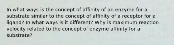 In what ways is the concept of affinity of an enzyme for a substrate similar to the concept of affinity of a receptor for a ligand? In what ways is it different? Why is maximum reaction velocity related to the concept of enzyme affinity for a substrate?