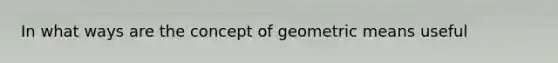 In what ways are the concept of <a href='https://www.questionai.com/knowledge/kdOEGxsroU-geometric-mean' class='anchor-knowledge'>geometric mean</a>s useful