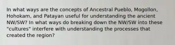 In what ways are the concepts of Ancestral Pueblo, Mogollon, Hohokam, and Patayan useful for understanding the ancient NW/SW? In what ways do breaking down the NW/SW into these "cultures" interfere with understanding the processes that created the region?