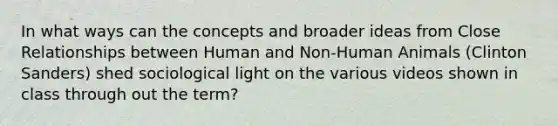 In what ways can the concepts and broader ideas from Close Relationships between Human and Non-Human Animals (Clinton Sanders) shed sociological light on the various videos shown in class through out the term?