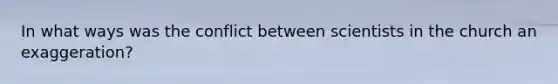 In what ways was the conflict between scientists in the church an exaggeration?