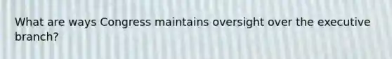 What are ways Congress maintains oversight over the executive branch?