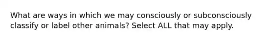 What are ways in which we may consciously or subconsciously classify or label other animals? Select ALL that may apply.