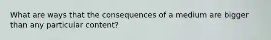 What are ways that the consequences of a medium are bigger than any particular content?