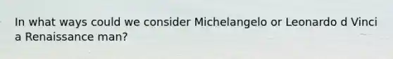 In what ways could we consider Michelangelo or Leonardo d Vinci a Renaissance man?