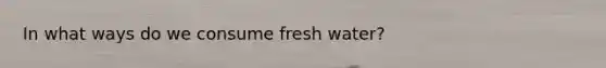 In what ways do we consume fresh water?