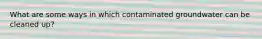 What are some ways in which contaminated groundwater can be cleaned up?