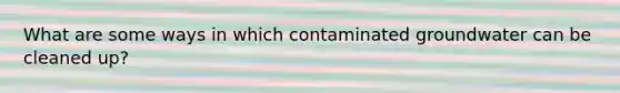 What are some ways in which contaminated groundwater can be cleaned up?